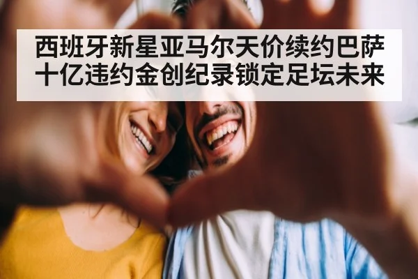 西班牙新星亚马尔天价续约巴萨 十亿违约金创纪录锁定足坛未来
