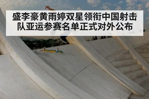 盛李豪黄雨婷双星领衔中国射击队亚运参赛名单正式对外公布
